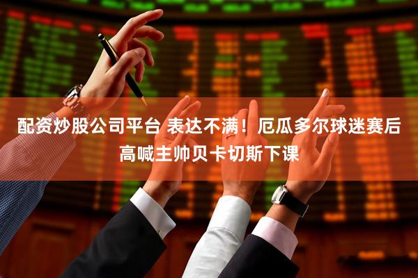 配资炒股公司平台 表达不满！厄瓜多尔球迷赛后高喊主帅贝卡切斯下课