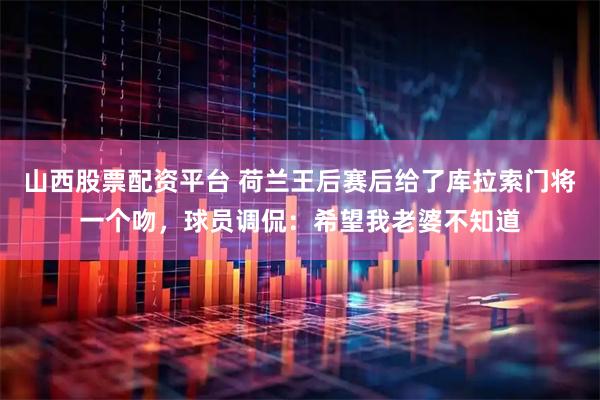山西股票配资平台 荷兰王后赛后给了库拉索门将一个吻，球员调侃：希望我老婆不知道