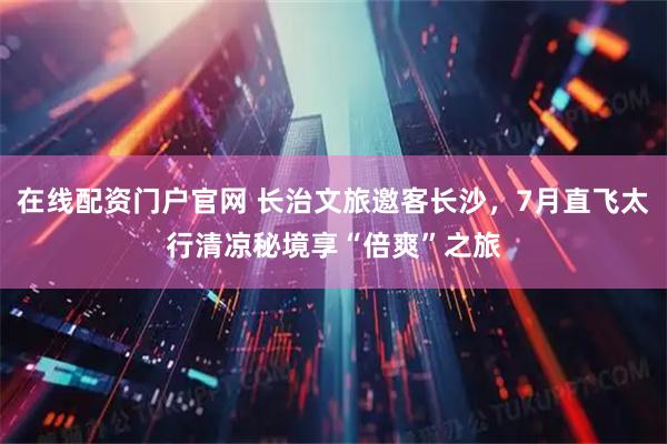 在线配资门户官网 长治文旅邀客长沙，7月直飞太行清凉秘境享“倍爽”之旅
