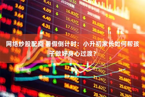 网络炒股配资 暑假倒计时：小升初家长如何帮孩子做好身心过渡？