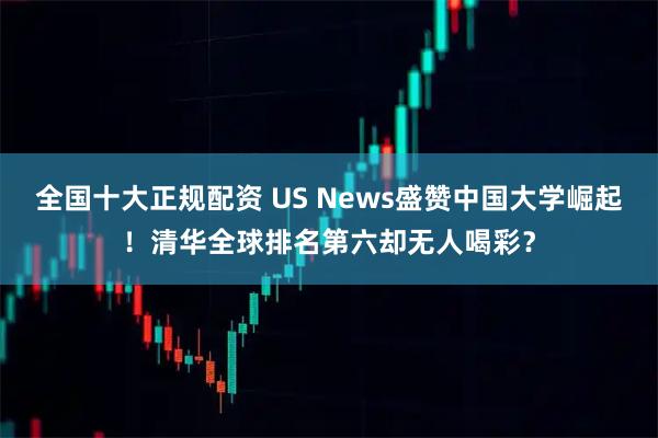 全国十大正规配资 US News盛赞中国大学崛起！清华全球排名第六却无人喝彩？
