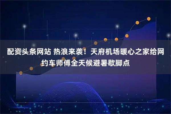 配资头条网站 热浪来袭！天府机场暖心之家给网约车师傅全天候避暑歇脚点