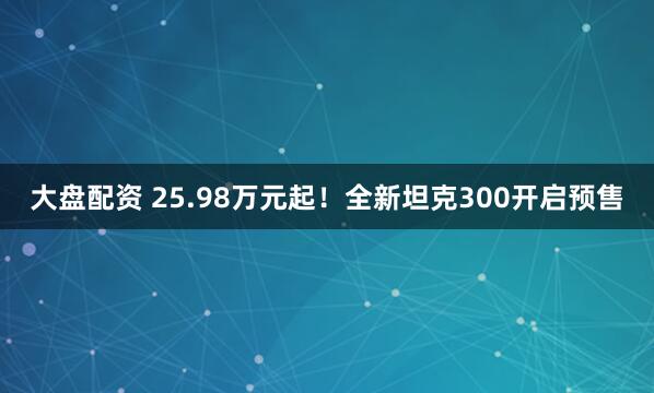 大盘配资 25.98万元起！全新坦克300开启预售