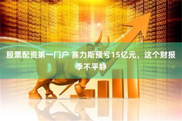 股票配资第一门户 赛力斯预亏15亿元，这个财报季不平静