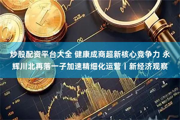炒股配资平台大全 健康成商超新核心竞争力 永辉川北再落一子加速精细化运营丨新经济观察