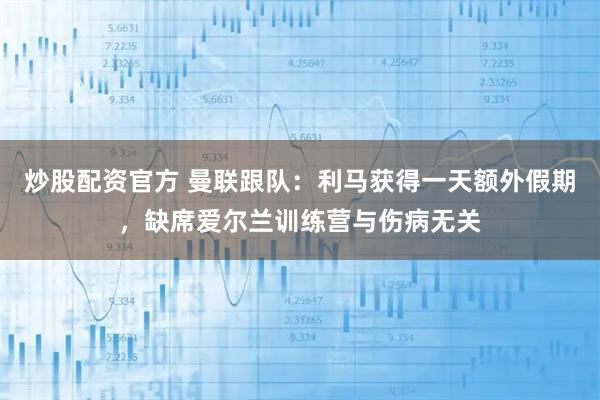 炒股配资官方 曼联跟队：利马获得一天额外假期，缺席爱尔兰训练营与伤病无关