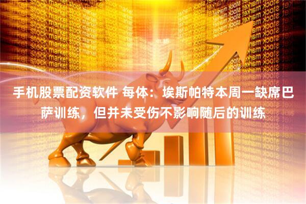 手机股票配资软件 每体：埃斯帕特本周一缺席巴萨训练，但并未受伤不影响随后的训练