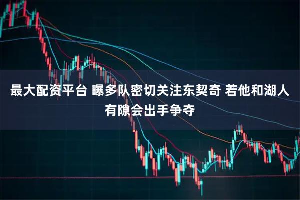 最大配资平台 曝多队密切关注东契奇 若他和湖人有隙会出手争夺