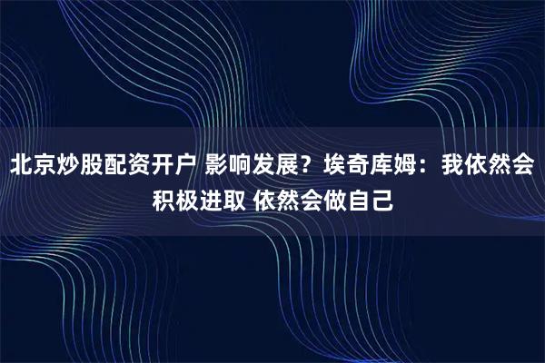 北京炒股配资开户 影响发展？埃奇库姆：我依然会积极进取 依然会做自己