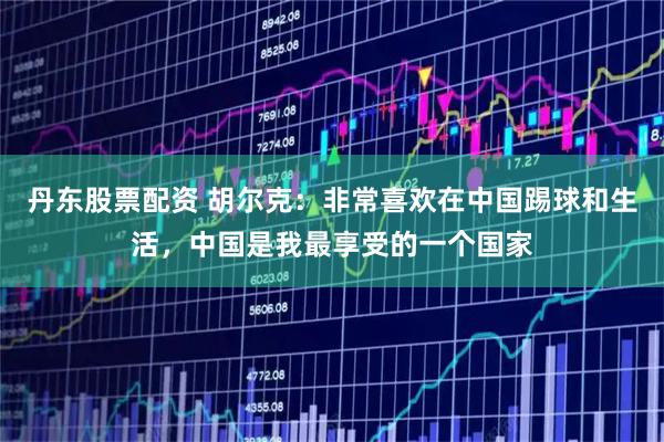 丹东股票配资 胡尔克：非常喜欢在中国踢球和生活，中国是我最享受的一个国家