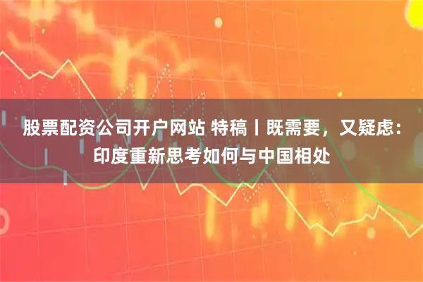 股票配资公司开户网站 特稿丨既需要，又疑虑：印度重新思考如何与中国相处