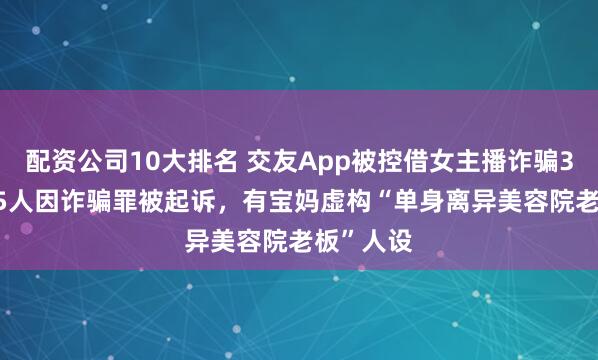 配资公司10大排名 交友App被控借女主播诈骗3.2亿：15人因诈骗罪被起诉，有宝妈虚构“单身离异美容院老板”人设