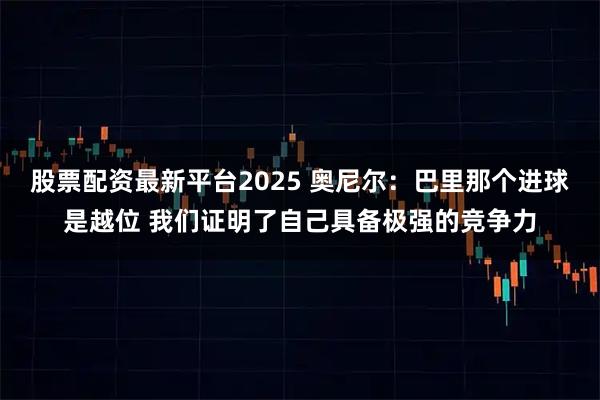 股票配资最新平台2025 奥尼尔：巴里那个进球是越位 我们证明了自己具备极强的竞争力
